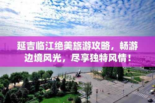 延吉临江绝美旅游攻略，畅游边境风光，尽享独特风情！