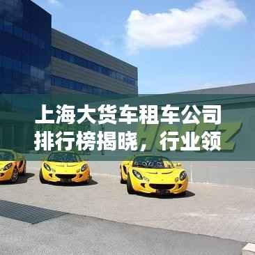 上海大货车租车公司排行榜揭晓，行业领先的几家租车企业！